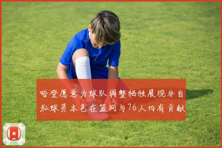 哈登愿意为球队调整牺牲展现非自私球员本色在篮网与76人均有贡献