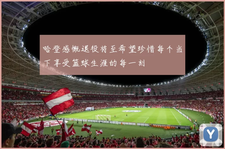哈登感慨退役将至希望珍惜每个当下享受篮球生涯的每一刻