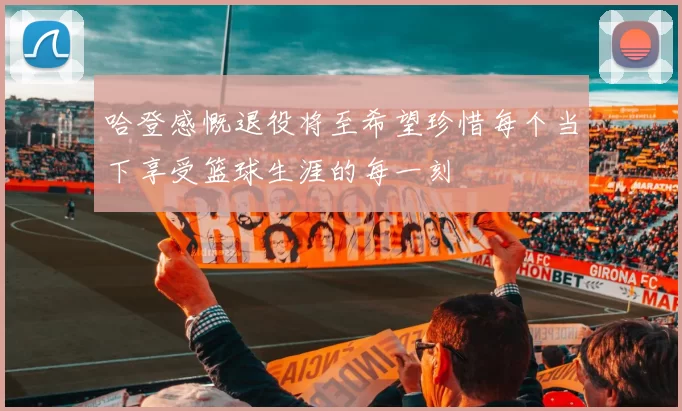 哈登感慨退役将至希望珍惜每个当下享受篮球生涯的每一刻