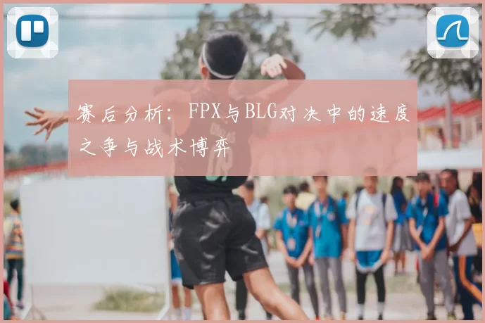 赛后分析：FPX与BLG对决中的速度之争与战术博弈