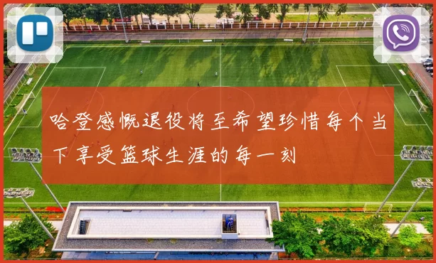 哈登感慨退役将至希望珍惜每个当下享受篮球生涯的每一刻