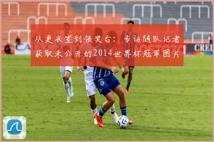从更衣室到领奖台:专访随队记者获取未公开的2014世界杯冠军图片