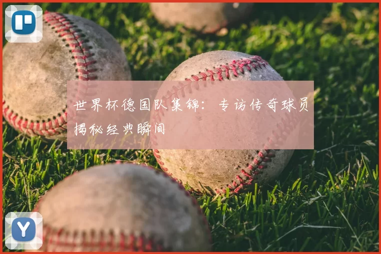 世界杯德国队集锦:专访传奇球员揭秘经典瞬间
