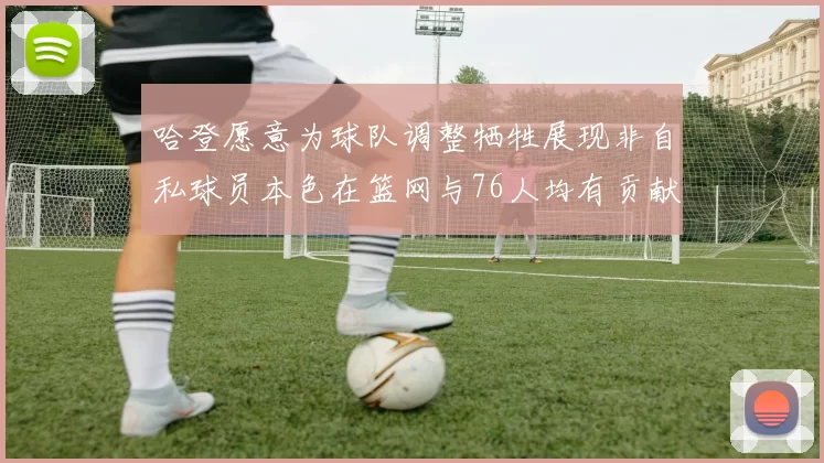 哈登愿意为球队调整牺牲展现非自私球员本色在篮网与76人均有贡献