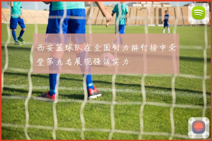 西安篮球队在全国耐力排行榜中荣登第九名展现强劲实力