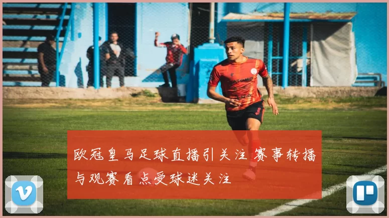 欧冠皇马足球直播引关注 赛事转播与观赛看点受球迷关注