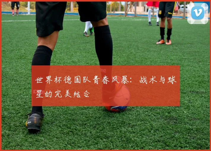 世界杯德国队青春风暴：战术与球星的完美结合