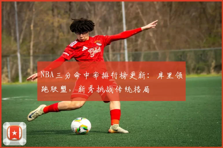 NBA三分命中率排行榜更新：库里领跑联盟，新秀挑战传统格局