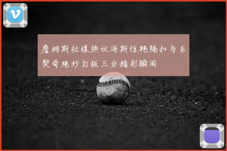 詹姆斯社媒热议海斯惊艳隔扣与东契奇绝妙打板三分精彩瞬间