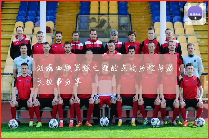刘磊回顾篮球生涯的点滴历程与成长故事分享