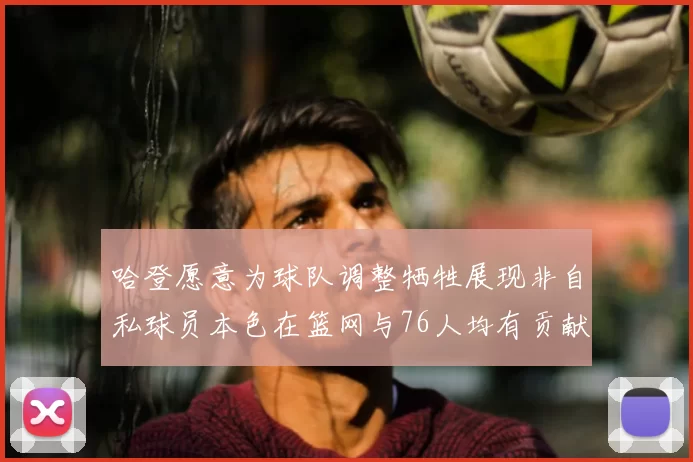 哈登愿意为球队调整牺牲展现非自私球员本色在篮网与76人均有贡献