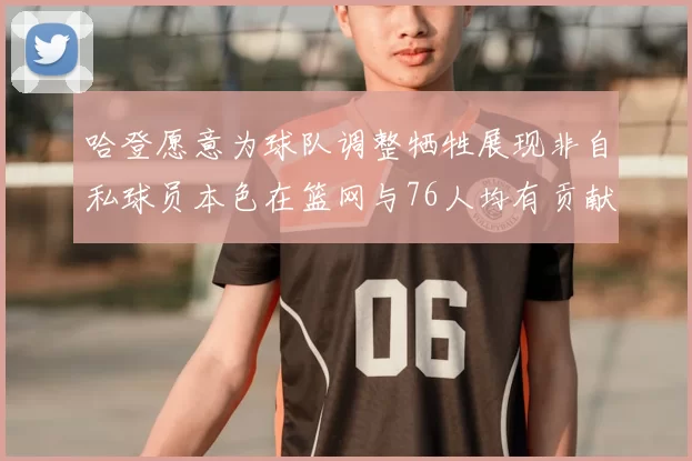 哈登愿意为球队调整牺牲展现非自私球员本色在篮网与76人均有贡献