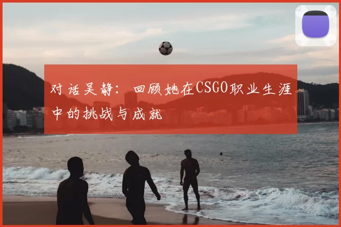 对话吴静:回顾她在CSGO职业生涯中的挑战与成就