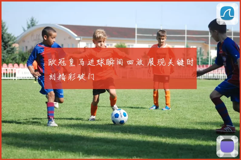 欧冠皇马进球瞬间回放 展现关键时刻精彩破门