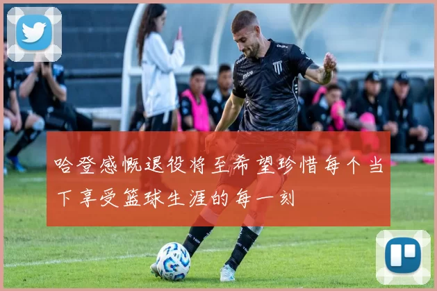 哈登感慨退役将至希望珍惜每个当下享受篮球生涯的每一刻