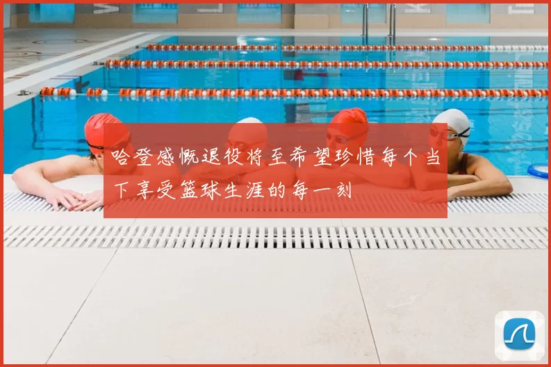 哈登感慨退役将至希望珍惜每个当下享受篮球生涯的每一刻