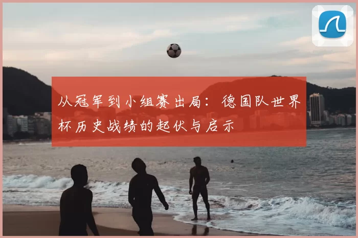从冠军到小组赛出局:德国队世界杯历史战绩的起伏与启示