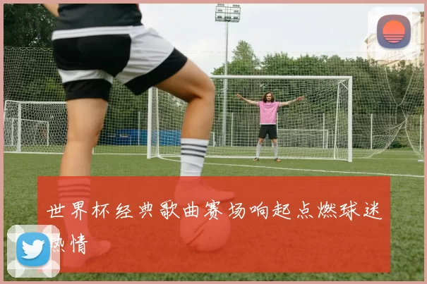 世界杯经典歌曲赛场响起点燃球迷热情