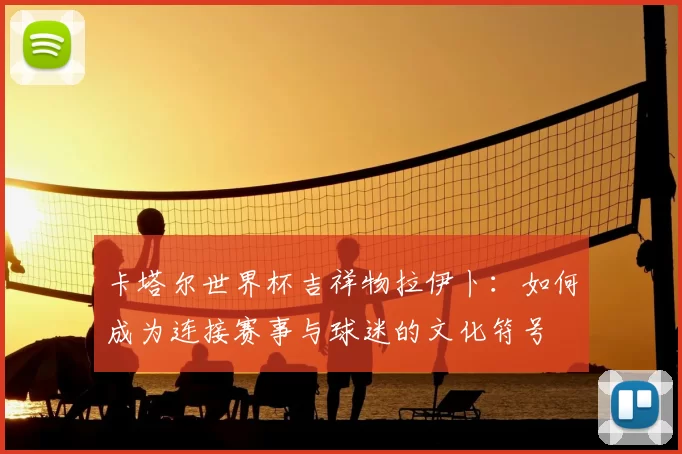 卡塔尔世界杯吉祥物拉伊卜:如何成为连接赛事与球迷的文化符号