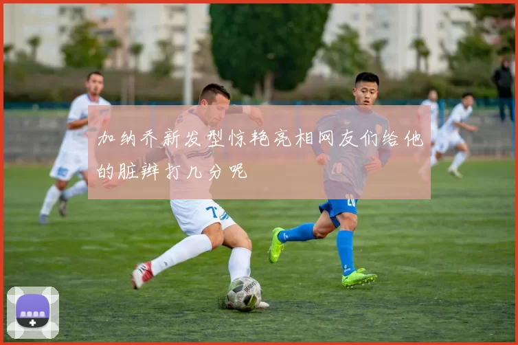 加纳乔新发型惊艳亮相网友们给他的脏辫打几分呢
