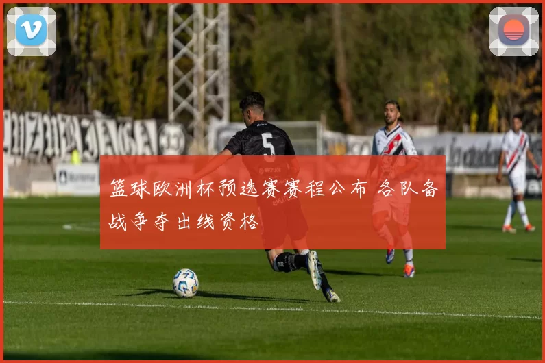 篮球欧洲杯预选赛赛程公布 各队备战争夺出线资格
