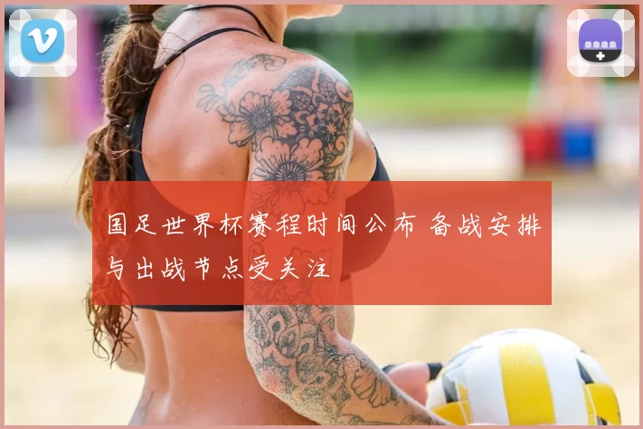 国足世界杯赛程时间公布 备战安排与出战节点受关注