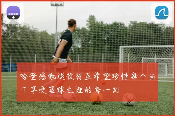 哈登感慨退役将至希望珍惜每个当下享受篮球生涯的每一刻