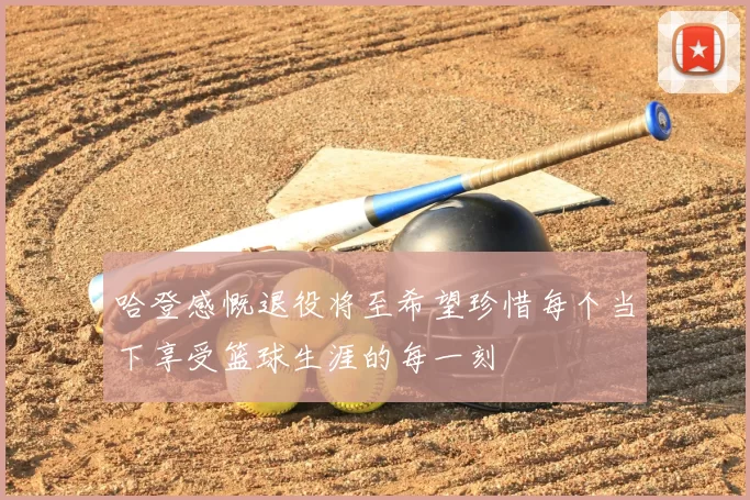 哈登感慨退役将至希望珍惜每个当下享受篮球生涯的每一刻