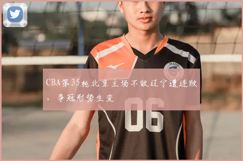 CBA第35轮北京主场不敌辽宁遭连败，争冠形势生变