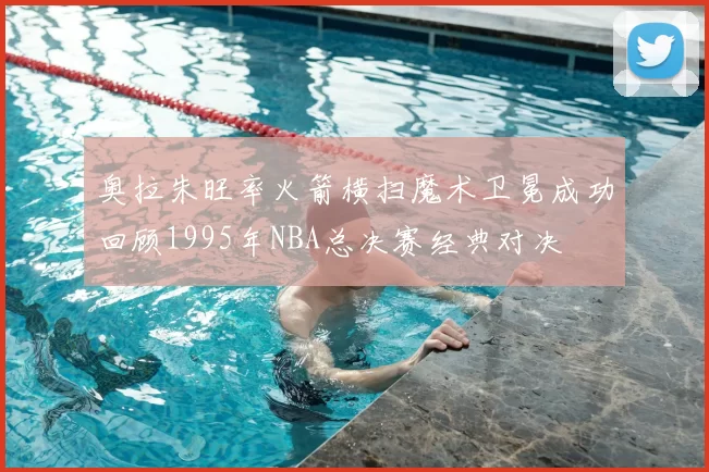 奥拉朱旺率火箭横扫魔术卫冕成功回顾1995年NBA总决赛经典对决