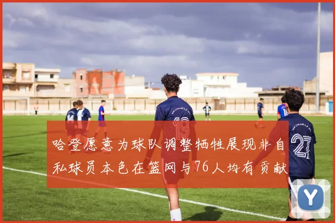 哈登愿意为球队调整牺牲展现非自私球员本色在篮网与76人均有贡献