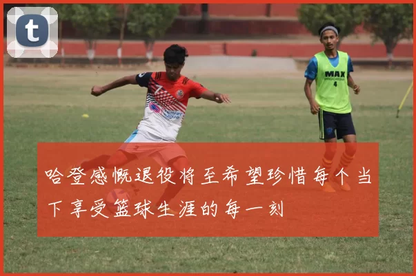 哈登感慨退役将至希望珍惜每个当下享受篮球生涯的每一刻