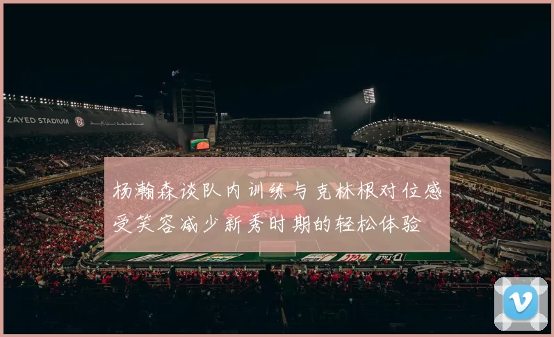 杨瀚森谈队内训练与克林根对位感受笑容减少新秀时期的轻松体验