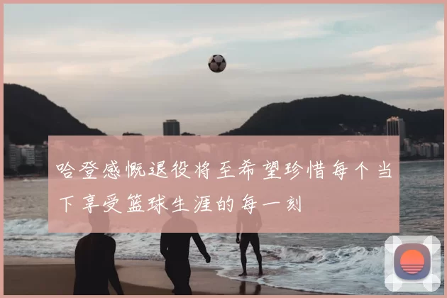 哈登感慨退役将至希望珍惜每个当下享受篮球生涯的每一刻