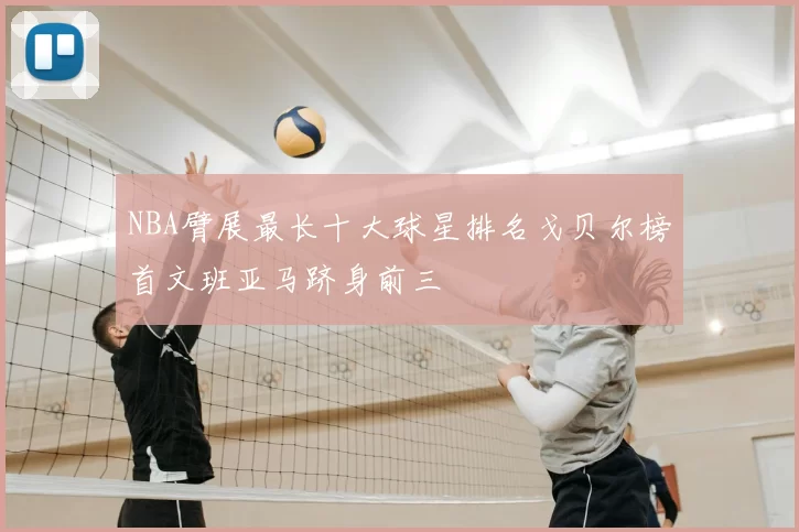 NBA臂展最长十大球星排名戈贝尔榜首文班亚马跻身前三