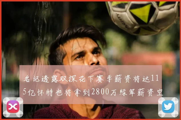 名记透露双探花下赛季薪资将达115亿怀特也将拿到2800万绿军薪资空间依旧紧张