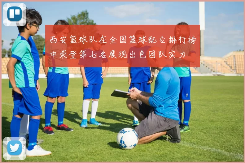 西安篮球队在全国篮球配合排行榜中荣登第七名展现出色团队实力
