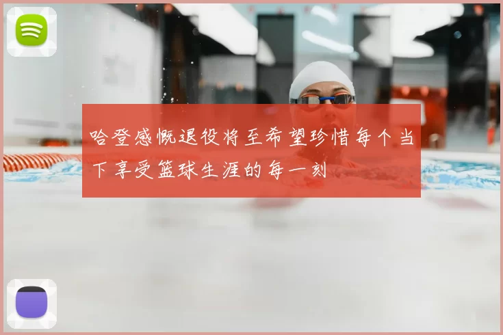 哈登感慨退役将至希望珍惜每个当下享受篮球生涯的每一刻
