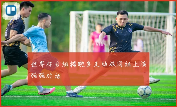 世界杯分组揭晓多支劲旅同组上演强强对话