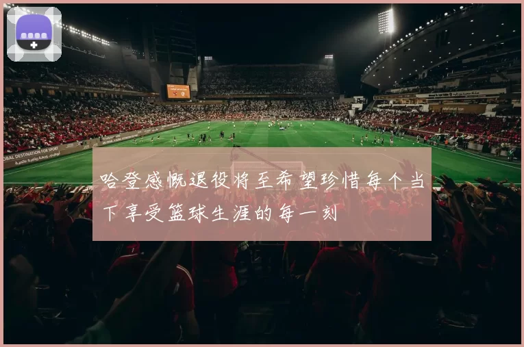 哈登感慨退役将至希望珍惜每个当下享受篮球生涯的每一刻