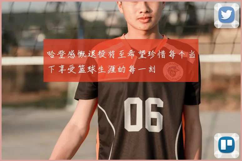 哈登感慨退役将至希望珍惜每个当下享受篮球生涯的每一刻