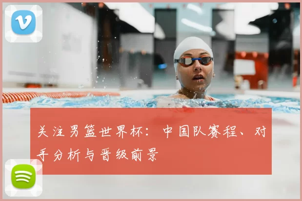 关注男篮世界杯：中国队赛程、对手分析与晋级前景