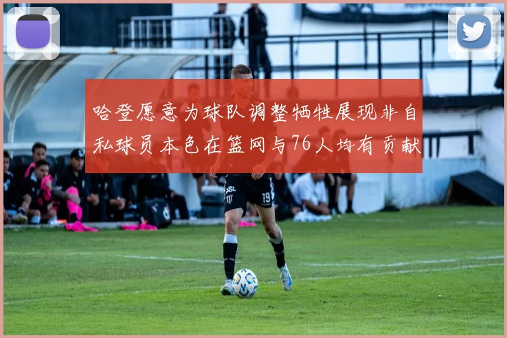 哈登愿意为球队调整牺牲展现非自私球员本色在篮网与76人均有贡献