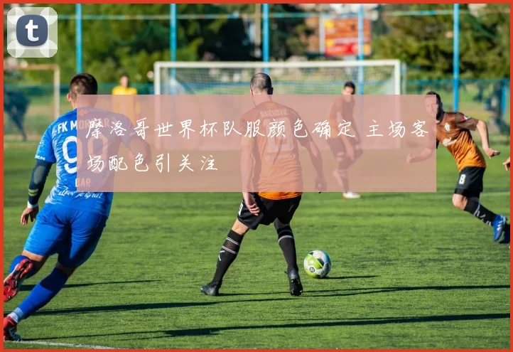 摩洛哥世界杯队服颜色确定 主场客场配色引关注