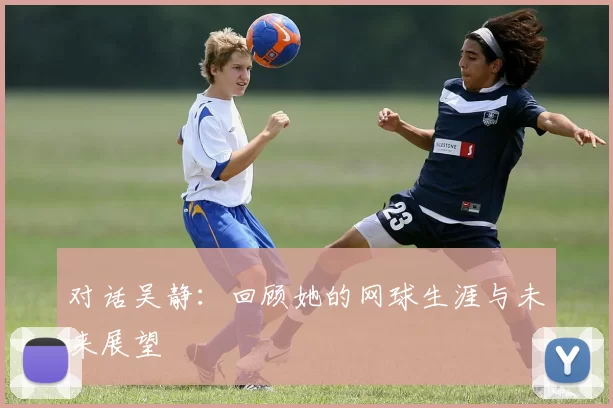 对话吴静：回顾她的网球生涯与未来展望