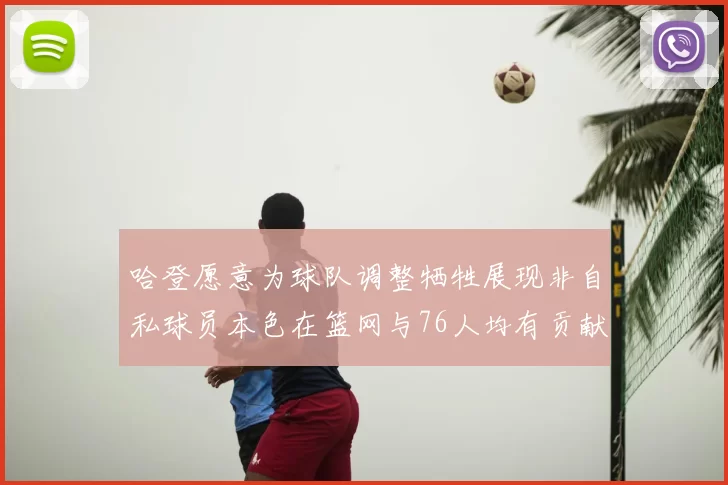 哈登愿意为球队调整牺牲展现非自私球员本色在篮网与76人均有贡献
