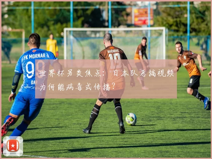 世界杯另类焦点:日本队恶搞视频为何能病毒式传播?