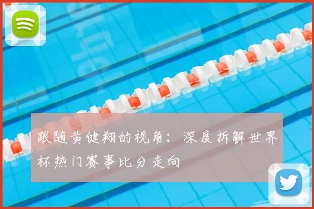 跟随黄健翔的视角：深度拆解世界杯热门赛事比分走向