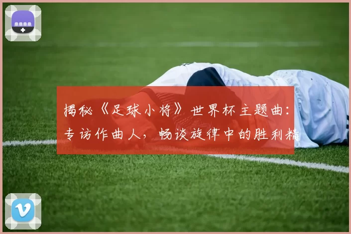 揭秘《足球小将》世界杯主题曲：专访作曲人，畅谈旋律中的胜利精神