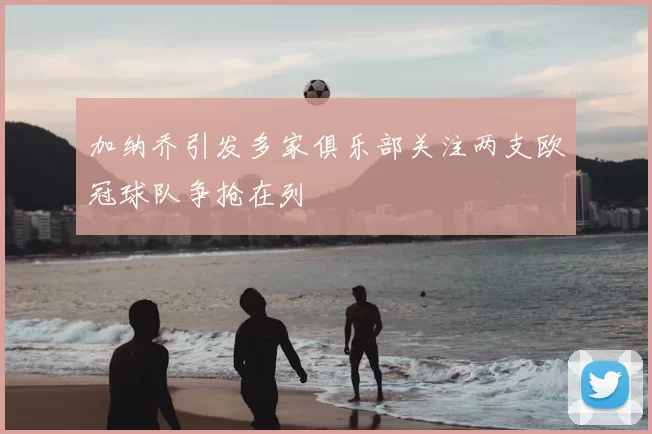 加纳乔引发多家俱乐部关注两支欧冠球队争抢在列